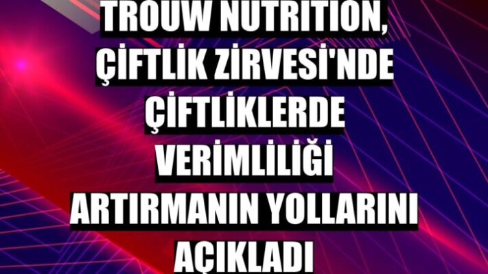 Trouw Nutrition Çiftlik Zirvesi’nde çiftliklerde verimliliği artırmanın yollarını açıkladı