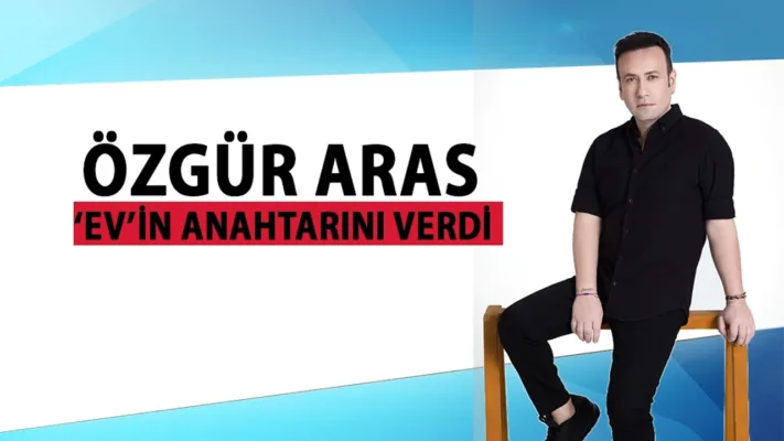 ÖZGÜR ARAS ‘EV’İN ANAHTARINI VERDİ